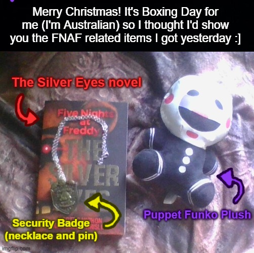 Also, what should I change my username to soon? "henry_emerry" won't cut it in January. | Merry Christmas! It's Boxing Day for me (I'm Australian) so I thought I'd show you the FNAF related items I got yesterday :]; The Silver Eyes novel; Puppet Funko Plush; Security Badge (necklace and pin) | image tagged in merry christmas,fnaf,five nights at freddys | made w/ Imgflip meme maker
