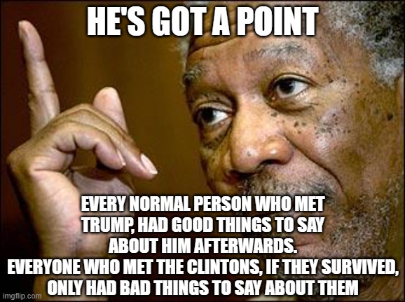 This Morgan Freeman | HE'S GOT A POINT EVERY NORMAL PERSON WHO MET TRUMP, HAD GOOD THINGS TO SAY ABOUT HIM AFTERWARDS.
EVERYONE WHO MET THE CLINTONS, IF THEY SURV | image tagged in this morgan freeman | made w/ Imgflip meme maker