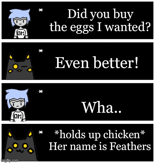 4 undertale textboxes | Did you buy the eggs I wanted? Even better! Wha.. *holds up chicken* Her name is Feathers | image tagged in 4 undertale textboxes | made w/ Imgflip meme maker