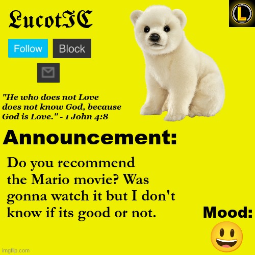 . | Do you recommend the Mario movie? Was gonna watch it but I don't know if its good or not. 😃 | image tagged in lucotic polar bear announcement temp v3 | made w/ Imgflip meme maker