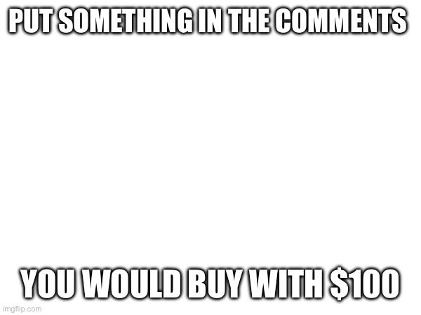 I’ll do it too :D | PUT SOMETHING IN THE COMMENTS; YOU WOULD BUY WITH $100 | image tagged in money | made w/ Imgflip meme maker
