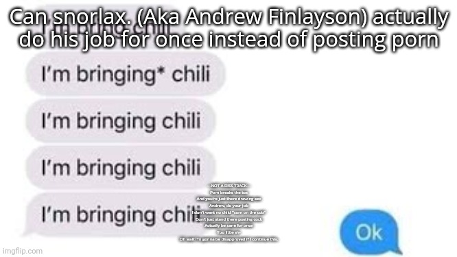 I'm bring chili | Can snorlax. (Aka Andrew Finlayson) actually do his job for once instead of posting porn; ---NOT A DISS TRACK---
Porn breaks the tos
And you're just there drawing sex
Andrew, do your job
I don't want no child "corn on the cob"
Don't just stand there posting cock
Actually be sane for once
You little sh-
Oh wait I'm gonna be disapproved if I continue this. | image tagged in i'm bring chili | made w/ Imgflip meme maker