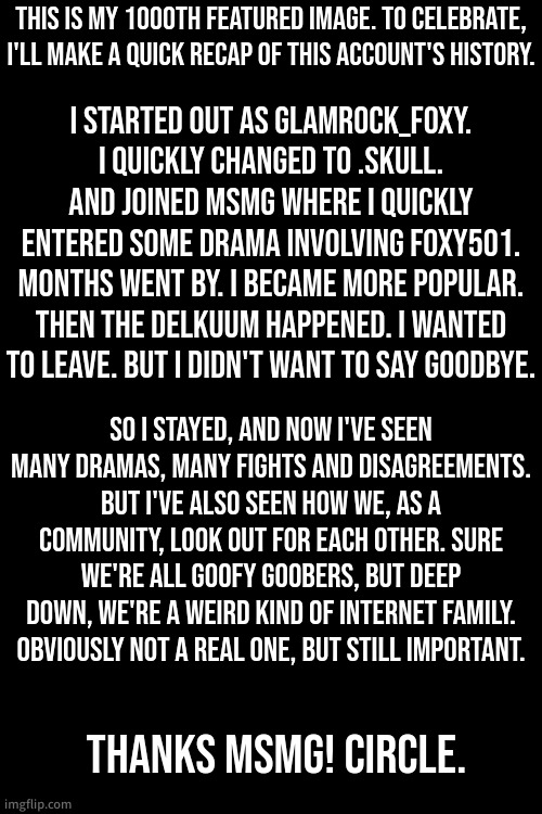 also let's do a Q&A | THIS IS MY 1000TH FEATURED IMAGE. TO CELEBRATE, I'LL MAKE A QUICK RECAP OF THIS ACCOUNT'S HISTORY. I STARTED OUT AS GLAMROCK_FOXY. I QUICKLY CHANGED TO .SKULL. AND JOINED MSMG WHERE I QUICKLY ENTERED SOME DRAMA INVOLVING FOXY501. MONTHS WENT BY. I BECAME MORE POPULAR. THEN THE DELKUUM HAPPENED. I WANTED TO LEAVE. BUT I DIDN'T WANT TO SAY GOODBYE. SO I STAYED, AND NOW I'VE SEEN MANY DRAMAS, MANY FIGHTS AND DISAGREEMENTS. BUT I'VE ALSO SEEN HOW WE, AS A COMMUNITY, LOOK OUT FOR EACH OTHER. SURE WE'RE ALL GOOFY GOOBERS, BUT DEEP DOWN, WE'RE A WEIRD KIND OF INTERNET FAMILY. OBVIOUSLY NOT A REAL ONE, BUT STILL IMPORTANT. THANKS MSMG! CIRCLE. | made w/ Imgflip meme maker