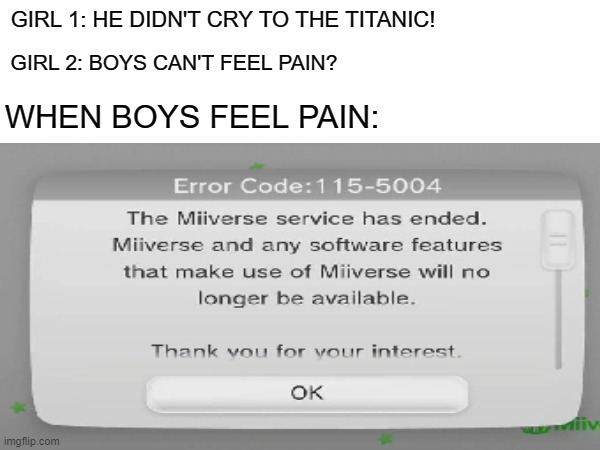 WHEN BOYS FEEL PAIN [Type F In Comments] | GIRL 1: HE DIDN'T CRY TO THE TITANIC! GIRL 2: BOYS CAN'T FEEL PAIN? WHEN BOYS FEEL PAIN: | image tagged in when boys feel pain,sad,miiverse,rip miiverse,wii u,rip | made w/ Imgflip meme maker
