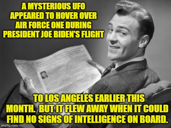 Yeah . . . this really did happen. | A MYSTERIOUS UFO APPEARED TO HOVER OVER AIR FORCE ONE DURING PRESIDENT JOE BIDEN'S FLIGHT; TO LOS ANGELES EARLIER THIS MONTH.  BUT IT FLEW AWAY WHEN IT COULD FIND NO SIGNS OF INTELLIGENCE ON BOARD. | image tagged in 50's newspaper | made w/ Imgflip meme maker