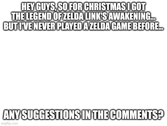 Hey guys | HEY GUYS, SO FOR CHRISTMAS I GOT THE LEGEND OF ZELDA LINK'S AWAKENING... BUT I'VE NEVER PLAYED A ZELDA GAME BEFORE... ANY SUGGESTIONS IN THE COMMENTS? | image tagged in blank white template | made w/ Imgflip meme maker