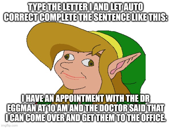 TYPE THE LETTER I AND LET AUTO CORRECT COMPLETE THE SENTENCE LIKE THIS:; I HAVE AN APPOINTMENT WITH THE DR EGGMAN AT 10 AM AND THE DOCTOR SAID THAT I CAN COME OVER AND GET THEM TO THE OFFICE. | made w/ Imgflip meme maker