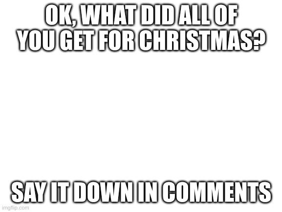 i am very curious | OK, WHAT DID ALL OF YOU GET FOR CHRISTMAS? SAY IT DOWN IN COMMENTS | image tagged in blank white template,fun,funny,christmas,presents | made w/ Imgflip meme maker