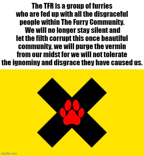 Lets see if we can get this sh*t going xD | The TFR is a group of furries who are fed up with all the disgraceful people within The Furry Community.  We will no longer stay silent and let the filth corrupt this once beautiful community, we will purge the vermin from our midst for we will not tolerate the ignominy and disgrace they have caused us. | image tagged in tfr,furry | made w/ Imgflip meme maker