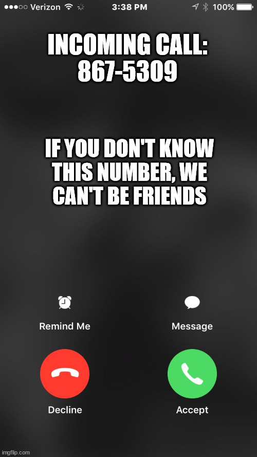 is calling you | INCOMING CALL:

867-5309; IF YOU DON'T KNOW
THIS NUMBER, WE
CAN'T BE FRIENDS | image tagged in is calling you | made w/ Imgflip meme maker
