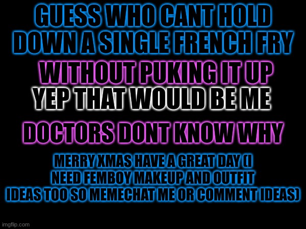 hiya im back ^w^ | GUESS WHO CANT HOLD DOWN A SINGLE FRENCH FRY; WITHOUT PUKING IT UP; YEP THAT WOULD BE ME; DOCTORS DONT KNOW WHY; MERRY XMAS HAVE A GREAT DAY (I NEED FEMBOY MAKEUP AND OUTFIT IDEAS TOO SO MEMECHAT ME OR COMMENT IDEAS) | image tagged in happy,merry christmas | made w/ Imgflip meme maker
