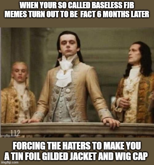 Battle tested | WHEN YOUR SO CALLED BASELESS FJB MEMES TURN OUT TO BE  FACT 6 MONTHS LATER; FORCING THE HATERS TO MAKE YOU A TIN FOIL GILDED JACKET AND WIG CAP | image tagged in memes,political meme,conspiracy theories,conspiracy theory,tin foil hat,headlines | made w/ Imgflip meme maker