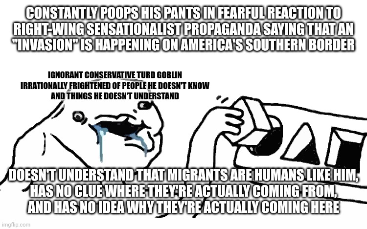 Everyone fears what they don't understand. Don't be an ignorant turd goblin. If you're scared, learn about what scares you. | CONSTANTLY POOPS HIS PANTS IN FEARFUL REACTION TO
RIGHT-WING SENSATIONALIST PROPAGANDA SAYING THAT AN
"INVASION" IS HAPPENING ON AMERICA'S SOUTHERN BORDER; IGNORANT CONSERVATIVE TURD GOBLIN
IRRATIONALLY FRIGHTENED OF PEOPLE HE DOESN'T KNOW
AND THINGS HE DOESN'T UNDERSTAND; DOESN'T UNDERSTAND THAT MIGRANTS ARE HUMANS LIKE HIM,
HAS NO CLUE WHERE THEY'RE ACTUALLY COMING FROM,
AND HAS NO IDEA WHY THEY'RE ACTUALLY COMING HERE | image tagged in stupid dumb drooling puzzle,conservative logic,fear,propaganda,secure the border,open borders | made w/ Imgflip meme maker