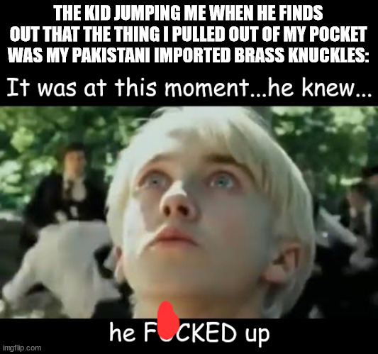 You impudent child | THE KID JUMPING ME WHEN HE FINDS OUT THAT THE THING I PULLED OUT OF MY POCKET WAS MY PAKISTANI IMPORTED BRASS KNUCKLES: | image tagged in it was at this moment he knew he f'd up,you,impudent,child | made w/ Imgflip meme maker