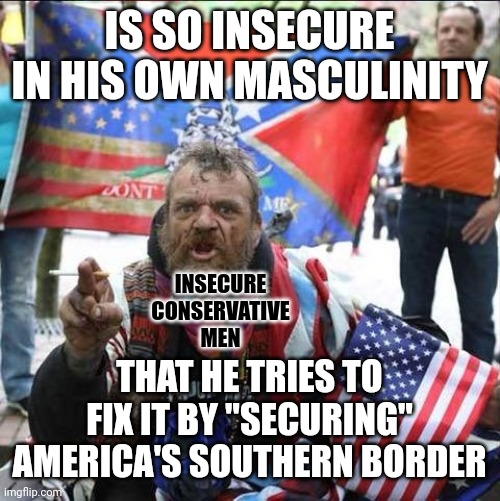 "Secure"? You keep using that word. I do not think it means what you think it means. | IS SO INSECURE IN HIS OWN MASCULINITY; INSECURE
CONSERVATIVE
MEN; THAT HE TRIES TO FIX IT BY "SECURING" AMERICA'S SOUTHERN BORDER | image tagged in conservative alt right tardo,conservative logic,border wall,secure the border,national security,homeland security | made w/ Imgflip meme maker