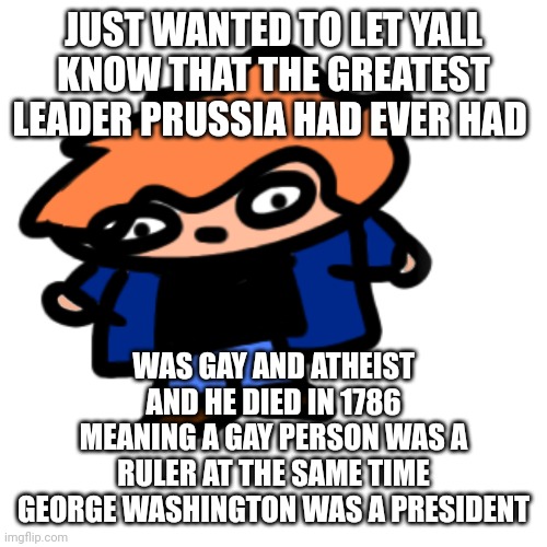 Yippee! (Art by me, of scott pilgrim) | JUST WANTED TO LET YALL KNOW THAT THE GREATEST LEADER PRUSSIA HAD EVER HAD; WAS GAY AND ATHEIST AND HE DIED IN 1786 MEANING A GAY PERSON WAS A RULER AT THE SAME TIME GEORGE WASHINGTON WAS A PRESIDENT | image tagged in gay history,prussia | made w/ Imgflip meme maker