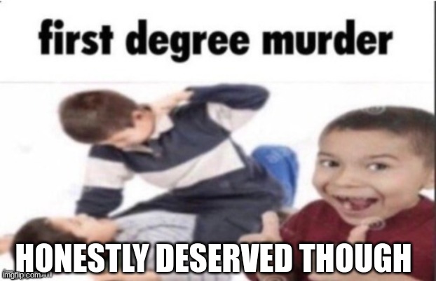 first degree murder | HONESTLY DESERVED THOUGH | image tagged in first degree murder | made w/ Imgflip meme maker