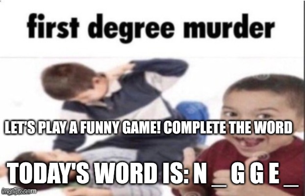 If you think of a bad word, you have a dirty mind | LET'S PLAY A FUNNY GAME! COMPLETE THE WORD; TODAY'S WORD IS: N _ G G E _ | image tagged in first degree murder | made w/ Imgflip meme maker