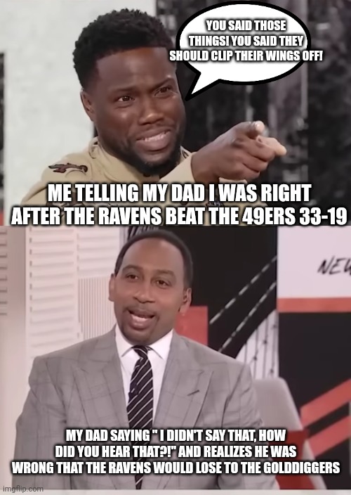 When I see the ravens kick the 49ers | YOU SAID THOSE THINGS! YOU SAID THEY SHOULD CLIP THEIR WINGS OFF! ME TELLING MY DAD I WAS RIGHT AFTER THE RAVENS BEAT THE 49ERS 33-19; MY DAD SAYING " I DIDN'T SAY THAT, HOW DID YOU HEAR THAT?!" AND REALIZES HE WAS WRONG THAT THE RAVENS WOULD LOSE TO THE GOLDDIGGERS | image tagged in nfl memes,kevin hart,stephen a smith | made w/ Imgflip meme maker