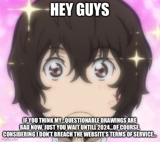 ごめなさいいいい！！！！(Mod: -_-) | HEY GUYS; IF YOU THINK MY…QUESTIONABLE DRAWINGS ARE BAD NOW, JUST YOU WAIT UNTILL 2024…OF COURSE, CONSIDERING I DON’T BREACH THE WEBSITE’S TERMS OF SERVICE… | image tagged in sparklydazai | made w/ Imgflip meme maker