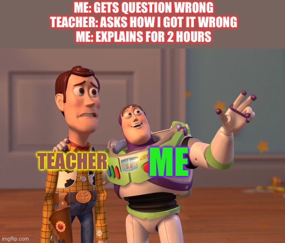 Smoes | ME: GETS QUESTION WRONG
TEACHER: ASKS HOW I GOT IT WRONG
ME: EXPLAINS FOR 2 HOURS; TEACHER; ME | image tagged in memes,x x everywhere | made w/ Imgflip meme maker