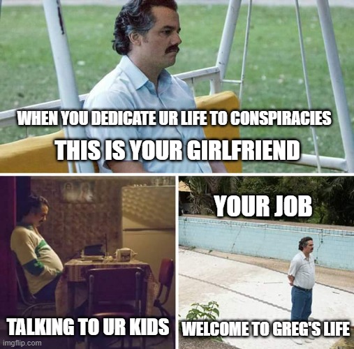 Sad Pablo Escobar Meme | WHEN YOU DEDICATE UR LIFE TO CONSPIRACIES; THIS IS YOUR GIRLFRIEND; YOUR JOB; TALKING TO UR KIDS; WELCOME TO GREG'S LIFE | image tagged in memes,sad pablo escobar | made w/ Imgflip meme maker