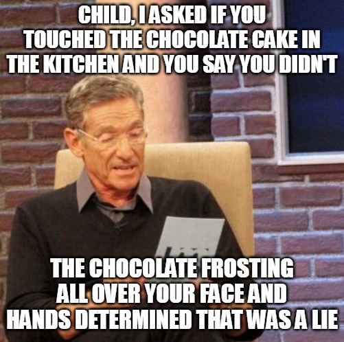 Maury Lie Detector Meme | CHILD, I ASKED IF YOU TOUCHED THE CHOCOLATE CAKE IN THE KITCHEN AND YOU SAY YOU DIDN'T; THE CHOCOLATE FROSTING ALL OVER YOUR FACE AND HANDS DETERMINED THAT WAS A LIE | image tagged in memes,maury lie detector,meme,funny | made w/ Imgflip meme maker