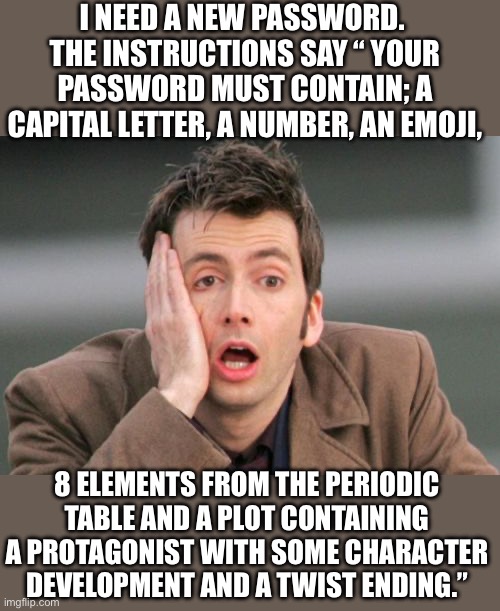 Password | I NEED A NEW PASSWORD.  THE INSTRUCTIONS SAY “ YOUR PASSWORD MUST CONTAIN; A CAPITAL LETTER, A NUMBER, AN EMOJI, 8 ELEMENTS FROM THE PERIODIC TABLE AND A PLOT CONTAINING A PROTAGONIST WITH SOME CHARACTER DEVELOPMENT AND A TWIST ENDING.” | image tagged in face palm | made w/ Imgflip meme maker