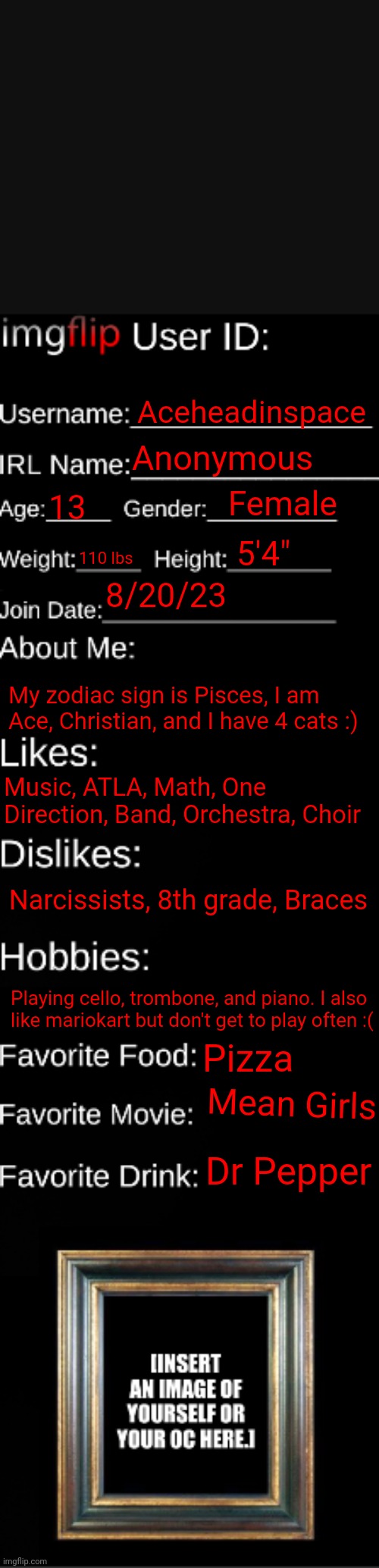 imgflip ID Card | Aceheadinspace; Anonymous; Female; 13; 5'4"; 110 lbs; 8/20/23; My zodiac sign is Pisces, I am Ace, Christian, and I have 4 cats :); Music, ATLA, Math, One Direction, Band, Orchestra, Choir; Narcissists, 8th grade, Braces; Playing cello, trombone, and piano. I also like mariokart but don't get to play often :(; Pizza; Mean Girls; Dr Pepper | image tagged in imgflip id card | made w/ Imgflip meme maker