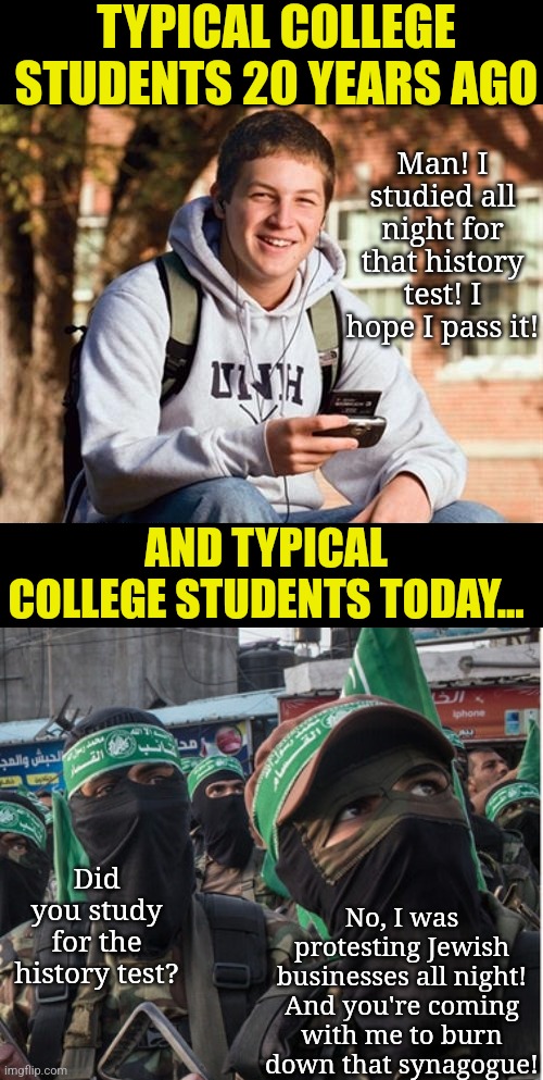 So.... can we FINALLY all agree that colleges are radical Democrat brainwashing clinics now? Or do you still need more proof? | TYPICAL COLLEGE STUDENTS 20 YEARS AGO; Man! I studied all night for that history test! I hope I pass it! AND TYPICAL COLLEGE STUDENTS TODAY... No, I was protesting Jewish businesses all night! And you're coming with me to burn down that synagogue! Did you study for the history test? | image tagged in college freshman,radical islam,democratic party,liberal hypocrisy,brainwashing,hysteria | made w/ Imgflip meme maker