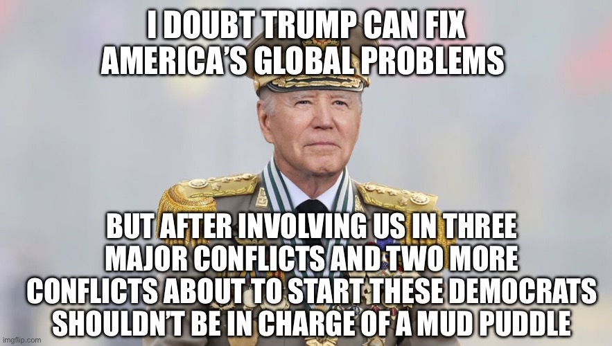 Democrats are frightening | I DOUBT TRUMP CAN FIX AMERICA’S GLOBAL PROBLEMS; BUT AFTER INVOLVING US IN THREE MAJOR CONFLICTS AND TWO MORE CONFLICTS ABOUT TO START THESE DEMOCRATS SHOULDN’T BE IN CHARGE OF A MUD PUDDLE | image tagged in china joe,memes | made w/ Imgflip meme maker