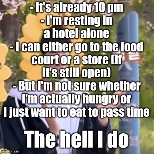 Help | - It's already 10 pm
- I'm resting in a hotel alone
- I can either go to the food court or a store (if it's still open)
- But I'm not sure whether I'm actually hungry or I just want to eat to pass time; The hell I do | made w/ Imgflip meme maker