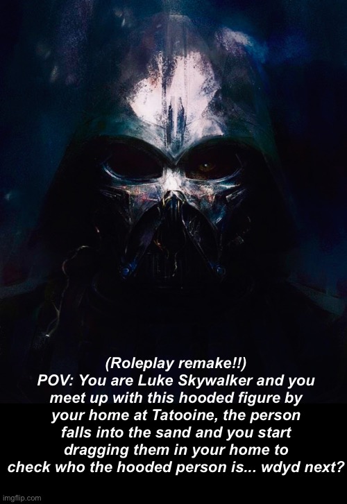 Basic rules! And yes, you can also play as your oc taking Luke’s place | (Roleplay remake!!)
POV: You are Luke Skywalker and you meet up with this hooded figure by your home at Tatooine, the person falls into the sand and you start dragging them in your home to check who the hooded person is... wdyd next? | image tagged in darthswede pfp | made w/ Imgflip meme maker