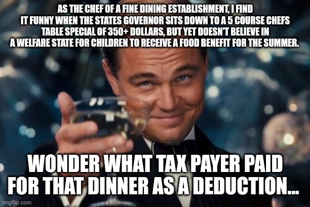 Leonardo Dicaprio Cheers Meme | AS THE CHEF OF A FINE DINING ESTABLISHMENT, I FIND IT FUNNY WHEN THE STATES GOVERNOR SITS DOWN TO A 5 COURSE CHEFS TABLE SPECIAL OF 350+ DOLLARS, BUT YET DOESN'T BELIEVE IN A WELFARE STATE FOR CHILDREN TO RECEIVE A FOOD BENEFIT FOR THE SUMMER. WONDER WHAT TAX PAYER PAID FOR THAT DINNER AS A DEDUCTION... | image tagged in memes,leonardo dicaprio cheers | made w/ Imgflip meme maker