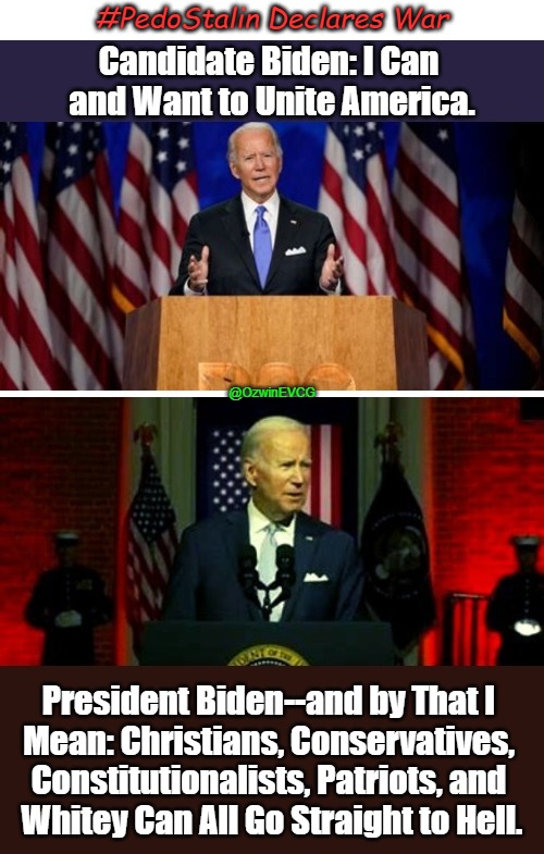 Classic Pedo Stalin #07 | #PedoStalin Declares War; Candidate Biden: I Can 
and Want to Unite America. @OzwinEVCG; President Biden--and by That I 

Mean: Christians, Conservatives, 

Constitutionalists, Patriots, and 

Whitey Can All Go Straight to Hell. | image tagged in joe biden,soul of the nation,biden speech,occupied america,biden's handlers,expose the regime | made w/ Imgflip meme maker