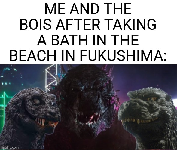 were bathin | ME AND THE BOIS AFTER TAKING A BATH IN THE BEACH IN FUKUSHIMA: | image tagged in me and the boys godzilla edition,fukushima,radiation,godzilla | made w/ Imgflip meme maker