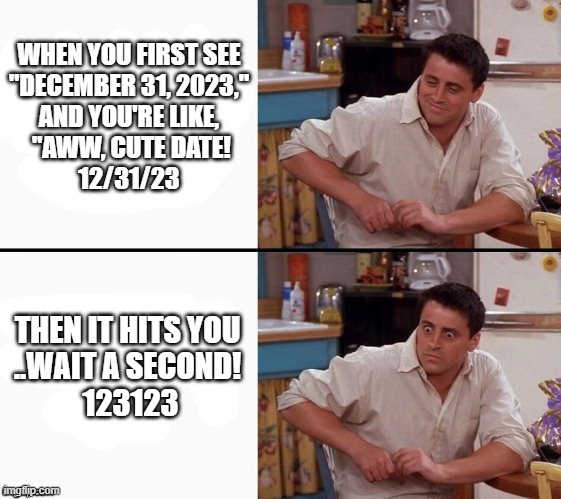 12/31/23 123123 | WHEN YOU FIRST SEE
 "DECEMBER 31, 2023," 
AND YOU'RE LIKE,
 "AWW, CUTE DATE!
 12/31/23; THEN IT HITS YOU 
..WAIT A SECOND! 
123123 | image tagged in comprehending joey | made w/ Imgflip meme maker