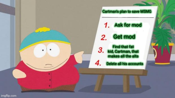 Perfect plan | Cartman's plan to save MSMG; Ask for mod; Get mod; Find that fat kid, Cartman, that makes all the alts; Delete all his accounts | image tagged in cartman south park kickstarter,cartman | made w/ Imgflip meme maker