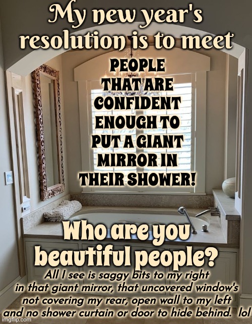 I Get Enough Of Me By Being In My Own Head 24/7/365/4life.  A Full Size Mirror In The Shower? That's Just Too Much Pressure | My new year's resolution is to meet; PEOPLE THAT ARE CONFIDENT ENOUGH TO PUT A GIANT MIRROR IN THEIR SHOWER! Who are you beautiful people? All I see is saggy bits to my right in that giant mirror, that uncovered window's not covering my rear, open wall to my left and no shower curtain or door to hide behind.  lol | image tagged in good for you,who are you people,upgrades people upgrades,naked people,confident people,memes | made w/ Imgflip meme maker