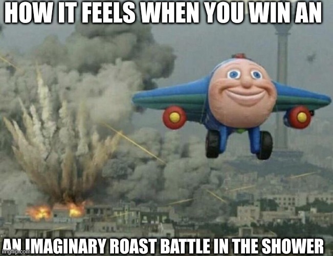 who didn't feel like this | HOW IT FEELS WHEN YOU WIN AN; AN IMAGINARY ROAST BATTLE IN THE SHOWER | image tagged in plane flying from explosions | made w/ Imgflip meme maker