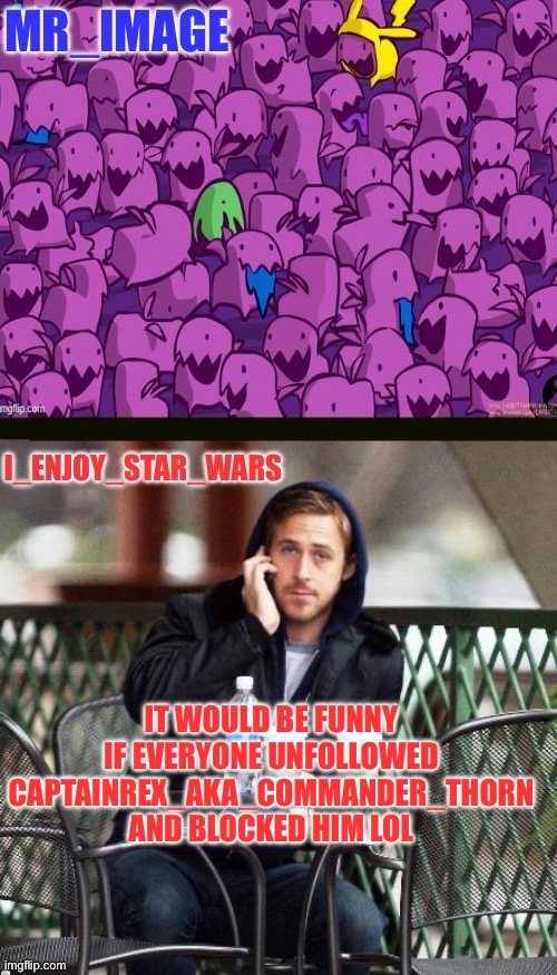 I_enjoy_star_wars and mr_image | IT WOULD BE FUNNY IF EVERYONE UNFOLLOWED CAPTAINREX_AKA_COMMANDER_THORN AND BLOCKED HIM LOL | image tagged in i_enjoy_star_wars and mr_image | made w/ Imgflip meme maker