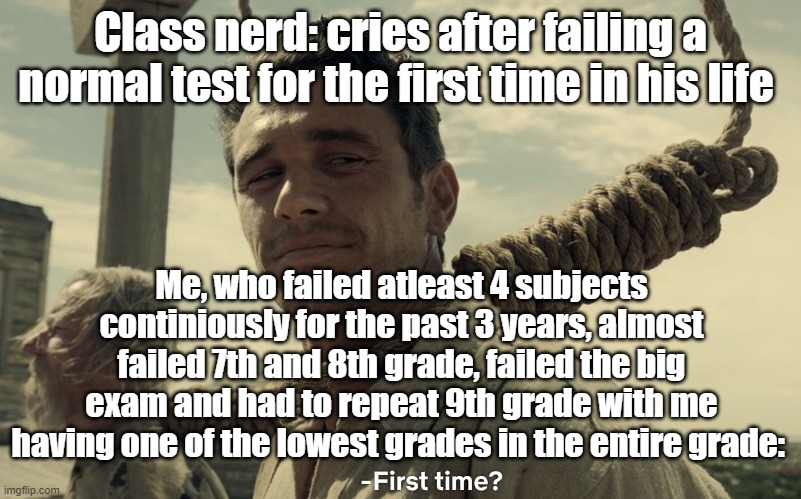 first time | Class nerd: cries after failing a normal test for the first time in his life; Me, who failed atleast 4 subjects continiously for the past 3 years, almost failed 7th and 8th grade, failed the big exam and had to repeat 9th grade with me having one of the lowest grades in the entire grade: | image tagged in first time | made w/ Imgflip meme maker