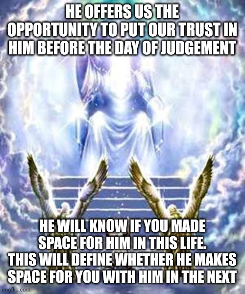 JUDGEMENT DAY | HE OFFERS US THE OPPORTUNITY TO PUT OUR TRUST IN HIM BEFORE THE DAY OF JUDGEMENT; HE WILL KNOW IF YOU MADE SPACE FOR HIM IN THIS LIFE. THIS WILL DEFINE WHETHER HE MAKES SPACE FOR YOU WITH HIM IN THE NEXT | image tagged in judgement day | made w/ Imgflip meme maker