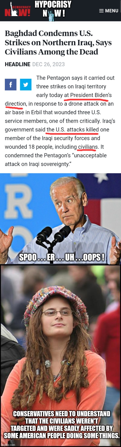 What say you now leftist liberal democrats? | HYPOCRISY 
N     W ! SPOO . . . ER . . . UH . . .OOPS ! CONSERVATIVES NEED TO UNDERSTAND THAT THE CIVILIANS WEREN'T TARGETED AND WERE SADLY AFFECTED BY SOME AMERICAN PEOPLE DOING SOME THINGS. | image tagged in joe biden shrug,college liberal,hypocrisy,liberals,leftists,democrats | made w/ Imgflip meme maker