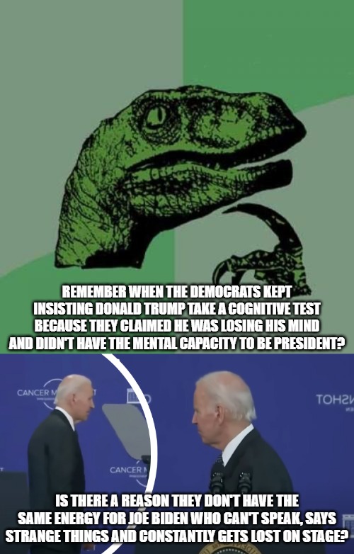 Hypocrites | REMEMBER WHEN THE DEMOCRATS KEPT INSISTING DONALD TRUMP TAKE A COGNITIVE TEST BECAUSE THEY CLAIMED HE WAS LOSING HIS MIND AND DIDN'T HAVE THE MENTAL CAPACITY TO BE PRESIDENT? IS THERE A REASON THEY DON'T HAVE THE SAME ENERGY FOR JOE BIDEN WHO CAN'T SPEAK, SAYS STRANGE THINGS AND CONSTANTLY GETS LOST ON STAGE? | image tagged in memes,philosoraptor | made w/ Imgflip meme maker