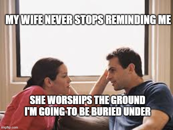 husband wife | MY WIFE NEVER STOPS REMINDING ME; SHE WORSHIPS THE GROUND I'M GOING TO BE BURIED UNDER | image tagged in husband wife | made w/ Imgflip meme maker