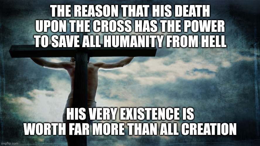 Jesus on cross | THE REASON THAT HIS DEATH UPON THE CROSS HAS THE POWER TO SAVE ALL HUMANITY FROM HELL; HIS VERY EXISTENCE IS WORTH FAR MORE THAN ALL CREATION | image tagged in jesus on cross | made w/ Imgflip meme maker