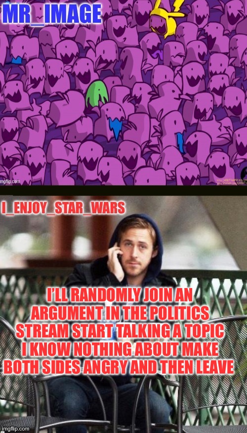I_enjoy_star_wars and mr_image | I’LL RANDOMLY JOIN AN ARGUMENT IN THE POLITICS STREAM START TALKING A TOPIC I KNOW NOTHING ABOUT MAKE BOTH SIDES ANGRY AND THEN LEAVE | image tagged in i_enjoy_star_wars and mr_image | made w/ Imgflip meme maker