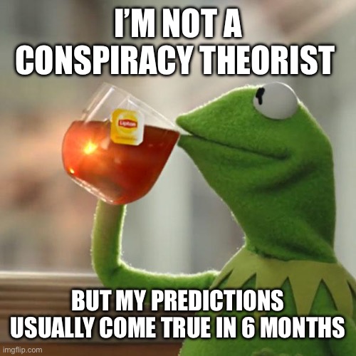Conspiracy? | I’M NOT A CONSPIRACY THEORIST; BUT MY PREDICTIONS USUALLY COME TRUE IN 6 MONTHS | image tagged in memes,but that's none of my business,kermit the frog | made w/ Imgflip meme maker