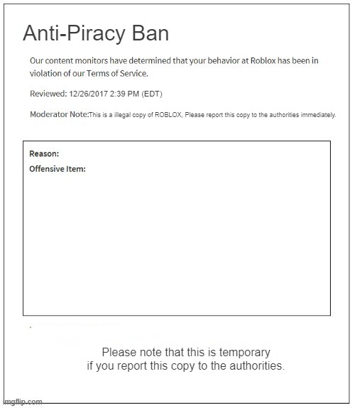 if roblox had a anti piracy screen | Anti-Piracy Ban; 12/26/2017 2:39 PM (EDT); This is a illegal copy of ROBLOX, Please report this copy to the authorities immediately. Please note that this is temporary if you report this copy to the authorities. | image tagged in moderation system | made w/ Imgflip meme maker